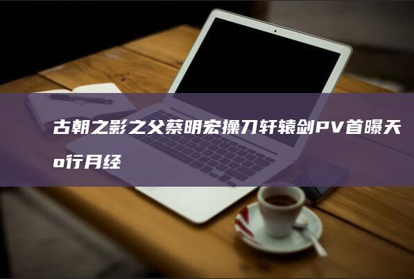 古朝之影-之父蔡明宏操刀-轩辕剑-PV首曝-天机行 (月经期喝冰的会怎样)