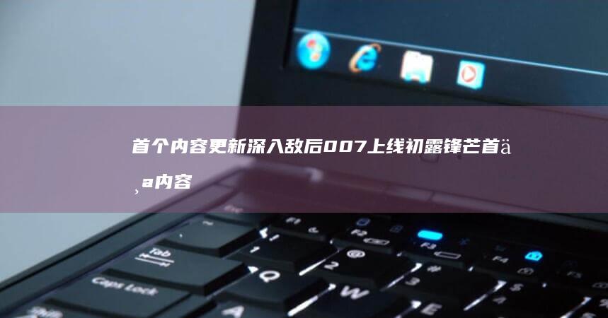 首个内容更新-深入敌后-007-上线-初露锋芒 (首个内容更新是什么)