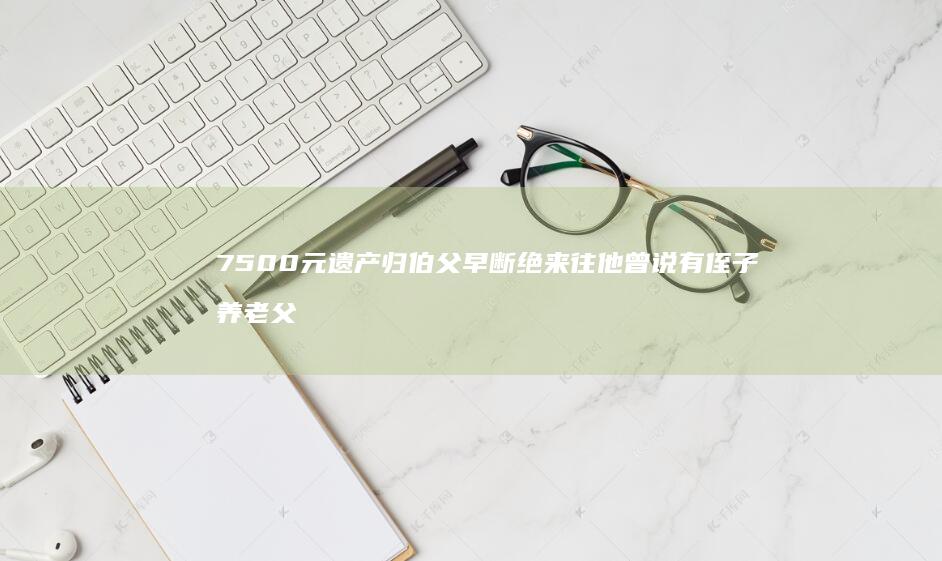 7500元遗产归伯父-早断绝来往-他曾说有侄子养老-父亲病逝独生女全程未露面-女儿-伯父起诉剥夺继承权-升高中起断我学费生活费；法院 (600万遗产22个亲属)