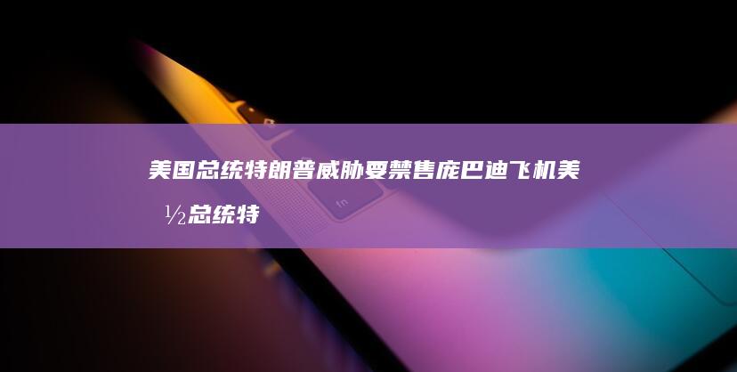 美国总统特朗普威胁要禁售庞巴迪飞机 (美国总统特朗普属什么生肖)