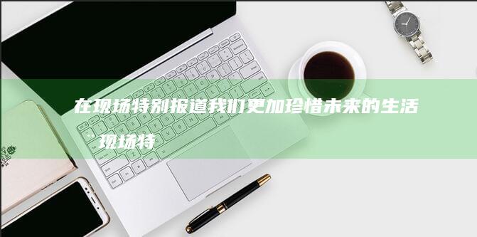在现场·特别报道-我们更加珍惜未来的生活 (在现场·特别)