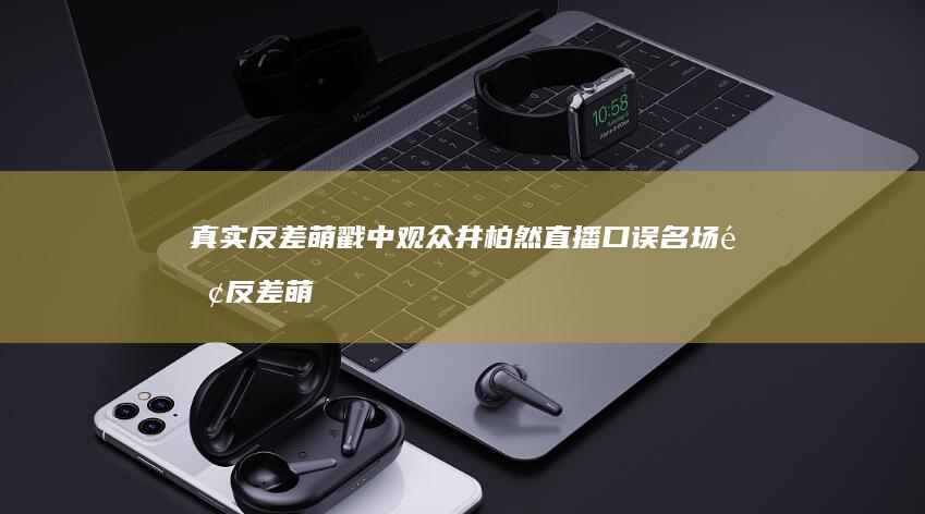 真实反差萌戳中观众-井柏然直播口误名场面 (反差萌啥意思)