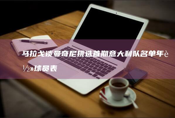 马拉戈谈曼奇尼挑选首期意大利队名单-年轻球员表现出色 (马拉戈谈曼奇)