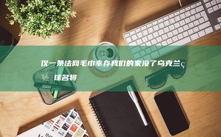 仅一条法网毛巾幸存-我们的家没了！乌克兰网球名将公寓遭轰炸