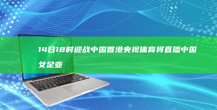 14日18时迎战中国香港-央视体育将直播中国女足亚运会首战 (14日零时)