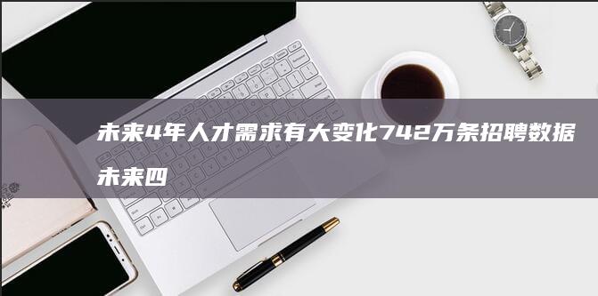 未来4年-人才需求有大变化-742万条招聘数据 (未来四年后的世界是啥样)