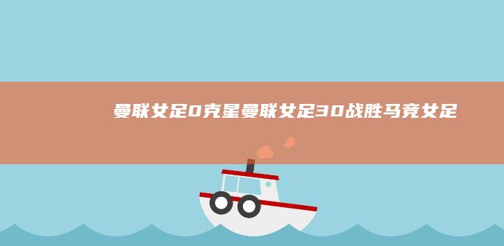 曼联女足0-克星 (曼联女足3-0战胜马竞女足)