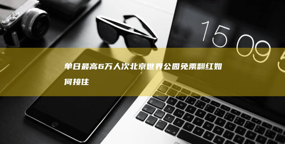 单日最高6万人次！北京世界公园免票-翻红-如何接住泼天流量 (单日限额是多少)
