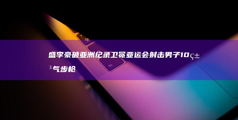 盛李豪破亚洲纪录卫冕-亚运会射击男子10米气步枪 (盛李豪最新超话内容)
