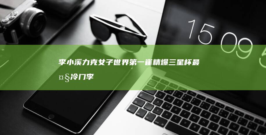 李小溪力克女子世界第一崔精-爆三星杯最大冷门 (李小溪抖音最新动态)