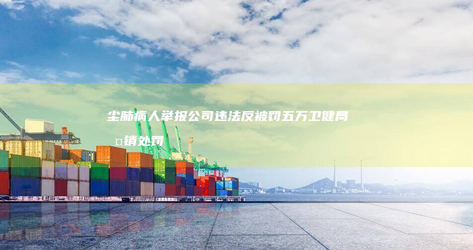 尘肺病人举报公司违法反被罚五万-卫健局撤销处罚-最新进展 (尘肺病人举报)
