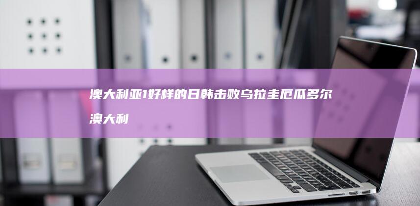 澳大利亚1-好样的-日韩击败乌拉圭-厄瓜多尔 (澳大利亚186签证是什么)
