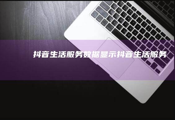 抖音生活服务数据显示 (抖音生活服务)