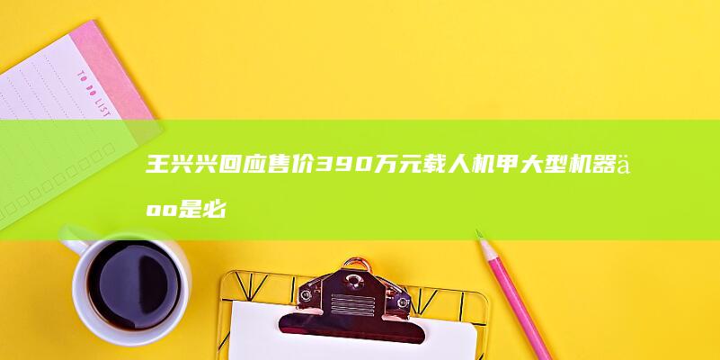 王兴兴回应售价390万元载人机甲-大型机器人是必然趋势；GD01载人机甲现身数贸会-但一台没卖出去-围观问价者众多-宇树不造别人也会造 (王兴兴回应股价波动)