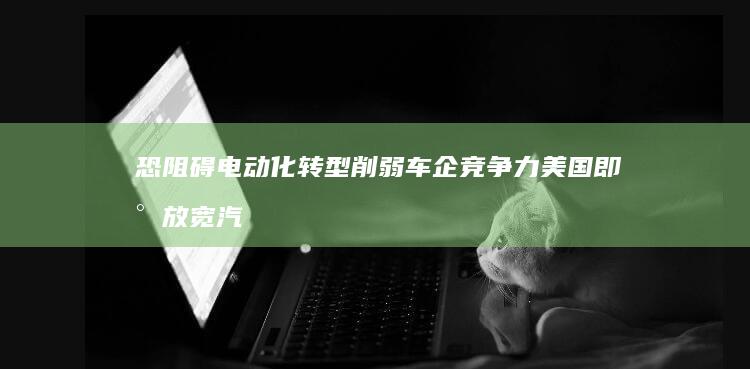 恐阻碍电动化转型-削弱车企竞争力-美国即将放宽汽车油耗标准 (电动化装备)