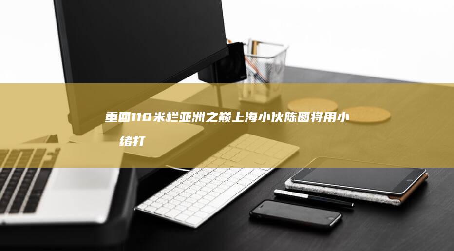 重回110米栏亚洲之巅！上海小伙陈圆将用小情绪打脸日本选手 (110米跨栏记录亚洲)