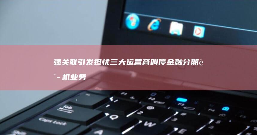 强关联-引发担忧-三大运营商叫停金融分期购机业务背后-个人信用与缴纳话费的 (强关联物质)
