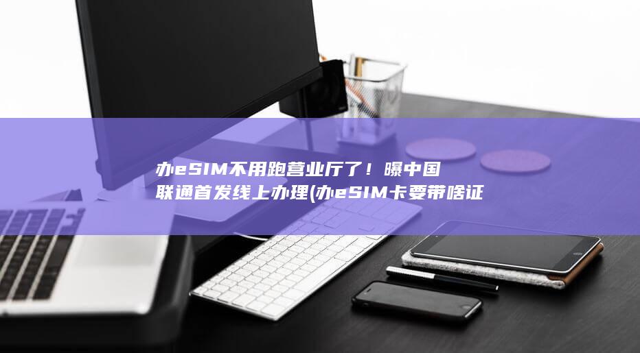 办eSIM不用跑营业厅了！曝中国联通首发线上办理 (办eSIM卡要带啥证件)