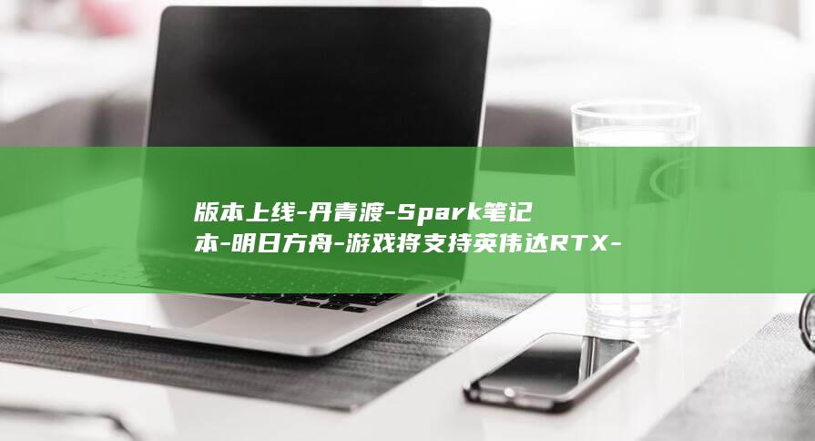 版本上线-丹青渡-Spark笔记本-明日方舟-游戏将支持英伟达RTX-终末地 (版本上线-丹)